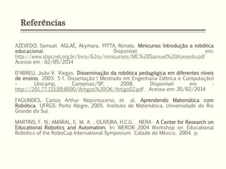 Referências
AZEVEDO, Samuel. AGLAÉ, Akymara. PITTA, Renata. Minicurso: Introdução a robótica
educacional. Disponível em:
http://www.sbpcnet.org.br/livro/62ra/minicursos/MC%20Samuel%20Azevedo.pdf
Acesso em : 02/05/2014
D’ABREU, João V. Viegas. Disseminação da robótica pedagógica em diferentes níveis
de ensino. 2003. 5 f. Dissertação ( Mestrado em Engenharia Elétrica e Computação)
– Unicamp, Campinas/SP, 2008. Disponível em :
http://201.77.115.89:8090/Artigos%20OK/Artigo02.pdf . Acesso em: 20/02/2014
FAGUNDES, Carlos Arthur Nepomuceno; et. al. Aprendendo Matemática com
Robótica. UFRGS: Porto Alegre, 2005. Instituto de Matemática, Universidade do Rio
Grande do Sul.
MARTINS, F. N.; AMARAL, E. M. A. ; OLIVEIRA, H.C.G. . NERA - A Center for Research on
Educational Robotics and Automation. In: WEROB 2004 Workshop on Educational
Robotics of the RoboCup International Symposium. Cidade do México, 2004. p.
 