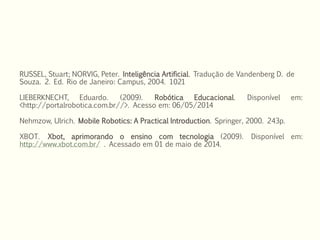 RUSSEL, Stuart; NORVIG, Peter. Inteligência Artificial. Tradução de Vandenberg D. de
Souza. 2. Ed. Rio de Janeiro: Campus, 2004. 1021
LIEBERKNECHT, Eduardo. (2009). Robótica Educacional. Disponível em:
<http://portalrobotica.com.br//>. Acesso em: 06/05/2014
Nehmzow, Ulrich. Mobile Robotics: A Practical Introduction. Springer, 2000. 243p.
XBOT. Xbot, aprimorando o ensino com tecnologia (2009). Disponível em:
http://www.xbot.com.br/ . Acessado em 01 de maio de 2014.
 