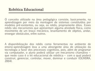 Robótica Educacional
O conceito utilizado na área pedagógica consiste, basicamente, na
aprendizagem por meio da montagem de sistemas constituídos por
modelos pré-existentes, ou seja, os robôs, propriamente ditos. Esses
robôs são mecanismos que apresentam alguma atividade física, como
movimento de um braço mecânico, levantamento de objetos, andar,
enxergar obstáculos, entre outros.
A disponibilização dos robôs como ferramentas no ambiente de
ensino-aprendizagem leva a uma abrangente área de utilização da
tecnologia a favor dos processos cognitivos, pois, além de programar
via computador, o aluno poderá utilizar um mecanismo chamativo –
que neste caso é o kit educacional de robótica – com o qual poderá
construir, gerenciar, controlar, mover, dominar e conduzir (OLIVEIRA,
2004).
 