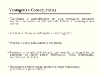 Vantagens e Consequências
 Transforma a aprendizagem em algo motivante, tornando
bastante acessíveis os princípios de Ciência e Tecnologia aos
alunos;
 Estimula a leitura, a exploração e a investigação;
 Prepara o aluno para trabalho em grupo;
 Favorece a interdisciplinaridade, promovendo a integração de
conceitos de áreas como: matemática, física, eletricidade,
eletrônica e mecânica.
 Desenvolve concentração, disciplina, responsabilidade,
persistência e perseverança;
 