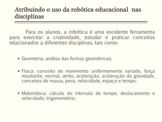 Atribuindo o uso da robótica educacional nas
disciplinas
Para os alunos, a robótica é uma excelente ferramenta
para exercitar a criatividade, estudar e praticar conceitos
relacionados a diferentes disciplinas, tais como:
 Geometria: análise das formas geométricas;
 Física: conceito de movimento uniformemente variado, força
resultante, normal, atrito, aceleração, aceleração da gravidade,
conceitos de massa, peso, velocidade, espaço e tempo;
 Matemática: cálculo do intervalo de tempo, deslocamento e
velocidade, trigonometria;
 