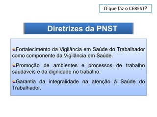 O que faz o CEREST?



              Diretrizes da PNST

 Fortalecimento da Vigilância em Saúde do Trabalhador
como componente da Vigilância em Saúde.
 Promoção de ambientes e processos de trabalho
saudáveis e da dignidade no trabalho.
 Garantia da integralidade na atenção à Saúde do
Trabalhador.
 