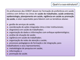 Qual é a sua estrutura?

Os profissionais dos CEREST devem ter formação de preferência em saúde
coletiva com ênfase nas áreas de saúde do trabalhador, saúde ambiental,
epidemiologia, planejamento em saúde, vigilância em saúde ou promoção
da saúde, e estar capacitados para lidarem com as temáticas abaixo:

   gestão de serviços de saúde;
   coordenação de ações integradas intra e inter institucionais;
   diagnóstico em saúde do trabalhador;
   organização de dados e informações com enfoque epidemiológico;
   análise de situação de saúde;
   vigilância em saúde do trabalhador;
   organização de redes de atenção a saúde;
   processos pedagógicos de formação e de integração, para
trabalhadores e seus representantes;
   metodologias de pesquisa em saúde;
   informação; e
   promoção da saúde.
 