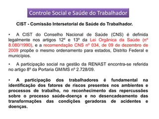 Controle Social e Saúde do Trabalhador
   CIST - Comissão Intersetorial de Saúde do Trabalhador.

• A CIST do Conselho Nacional de Saúde (CNS) é definida
legalmente nos artigos 12º e 13º da Lei Orgânica da Saúde (nº
8.080/1990), e a recomendação CNS nº 034, de 09 de dezembro de
2009 propõe o mesmo ordenamento para estados, Distrito Federal e
municípios.
• A participação social na gestão da RENAST encontra-se referida
no artigo 8º da Portaria GM/MS nº 2.728/09.

• A participação dos trabalhadores é fundamental na
identificação dos fatores de riscos presentes nos ambientes e
processos de trabalho, no reconhecimento das repercussões
sobre o processo saúde-doença e no desencadeamento das
transformações das condições geradoras de acidentes e
doenças.
 