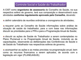 Controle Social e Saúde do Trabalhador
A CIST como organismo de assessoria do Conselho de Saúde, na sua
respectiva esfera de governo, terá sua composição e desenvolverá suas
atividades conforme regulamento aprovado pelo Conselho, devendo:

  definir calendário de reuniões ordinárias e cronograma de atividades;

   requerer junto ao Conselho de Saúde informações sobre análise de
situação de saúde do trabalhador, para e com base nas informações
discutir as prioridades para o PPA e para a Programação Anual de Saúde;

  discutir as ações de Saúde do Trabalhador a serem contempladas no
Plano Plurianual e na Programação Anual de Saúde, incluindo as de
capacitações, observando as deliberações das Conferências de Saúde e
de Saúde do Trabalhador nas respectivas esferas de governo;

  acompanhar as ações e as metas previstas na programação anual, bem
como os recursos financeiros a serem aplicados, de acordo com a
legislação em vigor (PLANEJASUS);
 