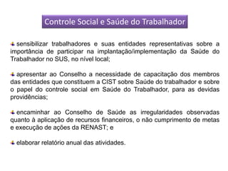 Controle Social e Saúde do Trabalhador

  sensibilizar trabalhadores e suas entidades representativas sobre a
importância de participar na implantação/implementação da Saúde do
Trabalhador no SUS, no nível local;

  apresentar ao Conselho a necessidade de capacitação dos membros
das entidades que constituem a CIST sobre Saúde do trabalhador e sobre
o papel do controle social em Saúde do Trabalhador, para as devidas
providências;

  encaminhar ao Conselho de Saúde as irregularidades observadas
quanto à aplicação de recursos financeiros, o não cumprimento de metas
e execução de ações da RENAST; e

  elaborar relatório anual das atividades.
 