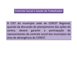Controle Social e Saúde do Trabalhador



A CIST do município sede de CEREST Regional,
quando da discussão do planejamento das ações do
centro, deverá garantir a participação de
representantes do controle social dos municípios da
área de abrangência do CEREST.
 
