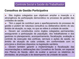 Controle Social e Saúde do Trabalhador
Conselhos de Gestão Participativa
     São órgãos colegiados que objetivam ampliar a inserção e a
abrangência da participação democrática no processo de gestão das
unidades de saúde.
     Têm o papel de contribuir para o aperfeiçoamento do processo de
gestão e podem ter natureza consultiva ou deliberativa dentro do seu
âmbito de atuação, ou seja, no que se refere à unidade de saúde.
     Devem ser constituídos como órgãos colegiados permanentes,
assegurando a participação da população, dos trabalhadores e dos
gestores no planejamento, acompanhamento, fiscalização, avaliação e
controle da execução das políticas, serviços e ações de saúde, no
âmbito de atuação de cada unidade, em conformidade com os
princípios e diretrizes dispostos na legislação sanitária.
     Devem também garantir a implementação e fiscalização das
recomendações e deliberações dos Conselhos de Saúde, em especial
dos Planos de Saúde, além de avaliar e aprovar os relatórios de
atividades, de produção e de desempenho da unidade de saúde.
 
