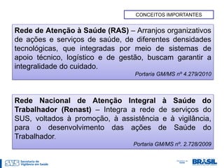 CONCEITOS IMPORTANTES


Rede de Atenção à Saúde (RAS) – Arranjos organizativos
de ações e serviços de saúde, de diferentes densidades
tecnológicas, que integradas por meio de sistemas de
apoio técnico, logístico e de gestão, buscam garantir a
integralidade do cuidado.
                                 Portaria GM/MS nº 4.279/2010



Rede Nacional de Atenção Integral à            Saúde do
Trabalhador (Renast) – Integra a rede de      serviços do
SUS, voltados à promoção, à assistência e     à vigilância,
para o desenvolvimento das ações de            Saúde do
Trabalhador.
                                 Portaria GM/MS nº. 2.728/2009
 