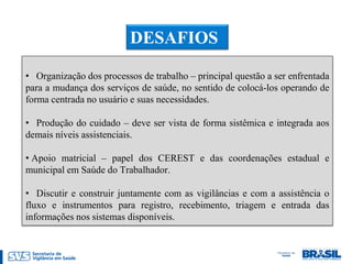 DESAFIOS

• Organização dos processos de trabalho – principal questão a ser enfrentada
para a mudança dos serviços de saúde, no sentido de colocá-los operando de
forma centrada no usuário e suas necessidades.

• Produção do cuidado – deve ser vista de forma sistêmica e integrada aos
demais níveis assistenciais.

• Apoio matricial – papel dos CEREST e das coordenações estadual e
municipal em Saúde do Trabalhador.

• Discutir e construir juntamente com as vigilâncias e com a assistência o
fluxo e instrumentos para registro, recebimento, triagem e entrada das
informações nos sistemas disponíveis.
 
