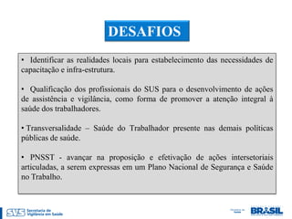 DESAFIOS
• Identificar as realidades locais para estabelecimento das necessidades de
capacitação e infra-estrutura.

• Qualificação dos profissionais do SUS para o desenvolvimento de ações
de assistência e vigilância, como forma de promover a atenção integral à
saúde dos trabalhadores.

• Transversalidade – Saúde do Trabalhador presente nas demais políticas
públicas de saúde.

• PNSST - avançar na proposição e efetivação de ações intersetoriais
articuladas, a serem expressas em um Plano Nacional de Segurança e Saúde
no Trabalho.
 
