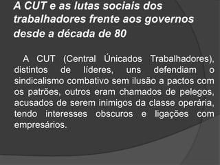 A CUT e as lutas sociais dos trabalhadores frente aos governos desde a década de 80  A CUT (Central Únicados Trabalhadores), distintos de líderes, uns defendiam o sindicalismo combativo sem ilusão a pactos com os patrões, outros eram chamados de pelegos, acusados de serem inimigos da classe operária, tendo interesses obscuros e ligações com empresários. 
