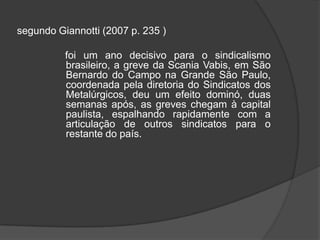 segundo Giannotti (2007 p. 235 )                 foi um ano decisivo para o sindicalismo brasileiro, a greve da Scania Vabis, em São Bernardo do Campo na Grande São Paulo, coordenada pela diretoria do Sindicatos dos Metalúrgicos, deu um efeito dominó, duas semanas após, as greves chegam à capital paulista, espalhando rapidamente com a articulação de outros sindicatos para o restante do país.  