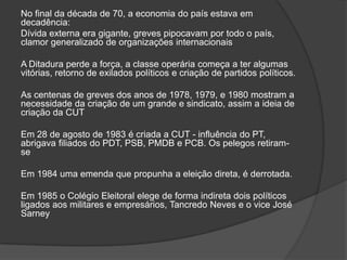 No final da década de 70, a economia do país estava em decadência:Dívida externa era gigante, greves pipocavam por todo o país, clamor generalizado de organizações internacionais A Ditadura perde a força, a classe operária começa a ter algumas vitórias, retorno de exilados políticos e criação de partidos políticos.As centenas de greves dos anos de 1978, 1979, e 1980 mostram a necessidade da criação de um grande e sindicato, assim a ideia de criação da CUT Em 28 de agosto de 1983 é criada a CUT - influência do PT, abrigava filiados do PDT, PSB, PMDB e PCB. Os pelegos retiram-se Em 1984 uma emenda que propunha a eleição direta, é derrotada. Em 1985 o Colégio Eleitoral elege de forma indireta dois políticos ligados aos militares e empresários, Tancredo Neves e o vice José Sarney