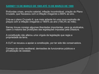 SARNEY 15 DE MARÇO DE 1985 ATÉ 15 DE MARÇO DE 1990 Profundas crises, arrocho salarial, inflação incontrolável, criação do Plano Cruzado, que fracassou com a inflação chegando a 800% ao ano. Cria-se o plano Cruzado II, que mais adiante há uma nova explosão de preços com a inflação chegando a 1900% ao ano (158,3% ao mês). Sarney trouxe consigo algumas liberdades importantes, para os sindicatos, caem a maioria das proibições das legislações impostas pela Ditadura.  A constituição não alterou uma vírgula da legislação que regia a propriedade da terra. A CUT se recusou a apoiar a constituição, por ter sido tão conservadora. Começo da onda neoliberal, demissões de funcionários públicos e privatização de estatais.