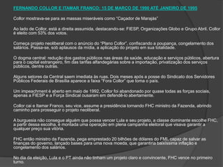 FERNANDO COLLOR E ITAMAR FRANCO: 15 DE MARÇO DE 1990 ATÉ JANEIRO DE 1995 Collor mostrava-se para as massas miseráveis como “Caçador de Marajás” Ao lado de Collor, está a direita assumida, destacando-se: FIESP, Organizações Globo e Grupo Abril. Collor é eleito com 53% dos votos. Começa projeto neoliberal com o anúncio do “Plano Collor”, confiscando a poupança, congelamento dos salários. Passa-se, sob aplausos da mídia, a aplicação do projeto em sua totalidade.  O dogma central: redução dos gastos públicos nas áreas da saúde, educação e serviços públicos, abertura para o capital estrangeiro, fim das tarifas alfandegárias sobre a importação, privatização dos serviços públicos, dentre outras. Alguns setores da Central saem imediata às ruas. Dois meses após a posse do Sindicato dos Servidores Públicos Federais de Brasília aparece a faixa “Fora Collor” que toma o país. Um impeachment é aberto em maio de 1992, Collor foi abandonado por quase todas as forças sociais, apenas a FIESP e a Força Sindical ousaram em defendê-lo abertamente. Collor cai e Itamar Franco, seu vice, assume a presidência tornando FHC ministro da Fazenda, abrindo caminho para prosseguir o projeto neoliberal. A burguesia não consegue alguém que possa vencer Lula e seu projeto, a classe dominante escolhe FHC, a partir dessa escolha, é montada uma operação em plena campanha eleitoral que visava garantir a qualquer preço sua vitória.  FHC então ministro da Fazenda, pega emprestado 20 bilhões de dólares do FMI, capaz de salvar as finanças do governo, lançado bases para uma nova moeda, que garantiria baixíssima inflação e congelamento dos salários. No dia da eleição, Lula e o PT ainda não tinham um projeto claro e convincente, FHC vence no primeiro turno. 