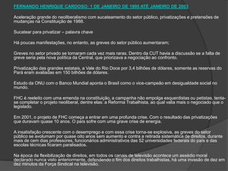 FERNANDO HENRIQUE CARDOSO: 1 DE JANEIRO DE 1995 ATÉ JANEIRO DE 2003 Aceleração grande do neoliberalismo com sucateamento do setor público, privatizações e pretensões de mudanças na Constituição de 1988. Sucatear para privatizar – palavra chave Há poucas manifestações, no entanto, as greves do setor público aumentaram; Greves no setor privado se tornaram cada vez mais raras. Dentro da CUT havia a discussão se a falta de greve seria pela nova política da Central, que priorizava a negociação ao confronto. Privatização das grandes estatais, a Vale do Rio Doce por 3,4 bilhões de dólares, somente as reservas do Pará eram avaliadas em 150 bilhões de dólares. Estudo da ONU com o Banco Mundial aponta o Brasil como o vice-campeão em desigualdade social no mundo. FHC é reeleito com uma emenda na constituição, a campanha não empolga esquerdistas ou petistas, tenta-se completar o projeto neoliberal, dentre elas: a Reforma Trabalhista, ao qual valia mais o negociado que o legislado. Em 2001, o projeto de FHC começa a entrar em uma profunda crise. Com o resultado das privatizações que duravam quase 10 anos. O país sofre com uma grave crise de energia. A insatisfação crescente com o desemprego e com essa crise torna-se explosiva, as greves do setor público se avolumam por quase oito anos sem aumento e contra a retirada sistemática de direitos, durante mais de cem dias professores, funcionários administrativos das 52 universidades federais do país e das escolas técnicas ficaram paralisados.  Na época da flexibilização de direitos, em todos os canais de televisão acontece um assédio moral declarado nunca visto anteriormente, defendendo o fim dos direitos trabalhistas, há uma invasão de dez em dez minutos da Força Sindical na televisão.