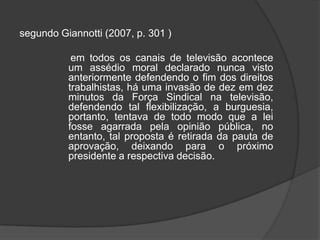 segundo Giannotti (2007, p. 301 )                   em todos os canais de televisão acontece um assédio moral declarado nunca visto anteriormente defendendo o fim dos direitos trabalhistas, há uma invasão de dez em dez minutos da Força Sindical na televisão, defendendo tal flexibilização, a burguesia, portanto, tentava de todo modo que a lei fosse agarrada pela opinião pública, no entanto, tal proposta é retirada da pauta de aprovação, deixando para o próximo presidente a respectiva decisão. 