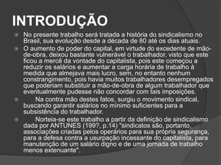 INTRODUÇÃO   No presente trabalho será tratada a história do sindicalismo no Brasil, sua evolução desde a década de 80 até os dias atuais.O aumento de poder do capital, em virtude do excedente de mão-de-obra, deixou bastante vulnerável o trabalhador, visto que este ficou a mercê da vontade do capitalista, pois este começou a reduzir os salários e aumentar a carga horária de trabalho à medida que almejava mais lucro, sem, no entanto nenhum constrangimento, pois havia muitos trabalhadores desempregados que poderiam substituir a mão-de-obra de algum trabalhador que eventualmente pudesse não concordar com tais imposições.	Na contra mão destes fatos, surgiu o movimento sindical, buscando garantir salários no mínimo suficientes para a subsistência do trabalhador.	Norteia-se este trabalho a partir da definição de sindicalismo dada por ANTUNES (199?, p.14) "sindicatos são, portanto, associações criadas pelos operários para sua própria segurança, para a defesa contra a usurpação incessante do capitalista, para manutenção de um salário digno e de uma jornada de trabalho menos extenuante".