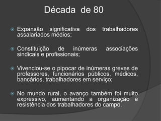 Década  de 80  Expansão significativa dos trabalhadores assalariados médios;Constituição de inúmeras associações sindicais e profissionais;Vivenciou-se o pipocar de inúmeras greves de professores, funcionários públicos, médicos, bancários, trabalhadores em serviço;No mundo rural, o avanço também foi muito expressivo, aumentando a organização e resistência dos trabalhadores do campo.