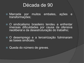 Década de 90  Marcada por muitos embates, ações e transformações; O sindicalismo brasileiro tendeu a enfrentar imensas dificuldades por causa da ofensiva neoliberal e da desestruturação do trabalho; O desemprego e a terceirização fulminaram as bases sindicais;Queda do número de greves. 