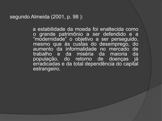 segundo Almeida (2001, p. 98 ):                a estabilidade da moeda foi enaltecida como o grande patrimônio a ser defendido e a “modernidade” o objetivo a ser perseguido, mesmo que às custas do desemprego, do aumento da informalidade no mercado de trabalho e da miséria da maioria da população, do retorno de doenças já erradicadas e da total dependência do capital estrangeiro.  