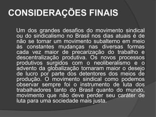 CONSIDERAÇÕES FINAIS      Um dos grandes desafios do movimento sindical ou do sindicalismo no Brasil nos dias atuais é de não se tornar um movimento subalterno em meio às constantes mudanças nas diversas formas cada vez maior de precarização do trabalho e descentralização produtiva. Os novos processos produtivos surgidos com o neoliberalismo e o advento da globalização tornaram maior o desejo de lucro por parte dos detentores dos meios de produção. O movimento sindical como podemos observar sempre foi o instrumento de luta dos trabalhadores tanto do Brasil quanto do mundo, movimento que não deve perder seu caráter de luta para uma sociedade mais justa.