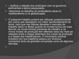 - verificar a relação dos sindicatos com os governos pertinentes à época pesquisada.-descrever os desafios do sindicalismo atual no neoliberalismo e na globalização.O presente trabalho poderá ser utilizado posteriormente por outros que desejarem um maior aprofundamento do tema, visto que nas últimas décadas o mercado de trabalho tanto no Brasil quanto no mundo tornou-se mais flexível, as novas formas precárias de trabalho e os novos modos de produção tem alterado cada vez mais as relações entre a classe detentora dos meios de produção e a classe dos trabalhadores. O movimento sindical brasileiro em sua trajetória passou por diversos momentos tanto de grandes conquistas como de algumas derrotas.