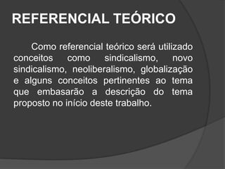 REFERENCIAL TEÓRICO   Como referencial teórico será utilizado conceitos como sindicalismo, novo sindicalismo, neoliberalismo, globalização e alguns conceitos pertinentes ao tema que embasarão a descrição do tema proposto no início deste trabalho.