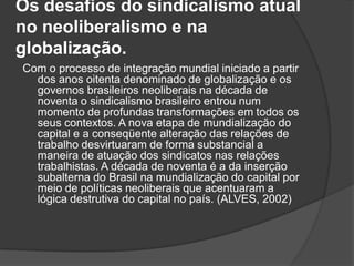 Os desafios do sindicalismo atual no neoliberalismo e na globalização.   Com o processo de integração mundial iniciado a partir dos anos oitenta denominado de globalização e os governos brasileiros neoliberais na década de noventa o sindicalismo brasileiro entrou num momento de profundas transformações em todos os seus contextos. A nova etapa de mundialização do capital e a conseqüente alteração das relações de trabalho desvirtuaram de forma substancial a maneira de atuação dos sindicatos nas relações trabalhistas. A década de noventa é a da inserção subalterna do Brasil na mundialização do capital por meio de políticas neoliberais que acentuaram a lógica destrutiva do capital no país. (ALVES, 2002)