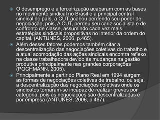O desemprego e a terceirização acabaram com as bases no movimento sindical no Brasil e a principal central sindical do país, a CUT acabou perdendo seu poder de negociação, pois, A CUT, perdeu seu cariz socialista e de confronto de classe, assumindo cada vez mais estratégias sindicais propositivas no interior da ordem do capital. (ANTUNES, 2006, p.465).Além desses fatores podemos também citar a descentralização das negociações coletivas do trabalho e a atual acomodação das ações sindicais encontra reflexo na classe trabalhadora devido às mudanças na gestão produtiva principalmente nas grandes corporações (POCHMANN, 2005).Principalmente a partir do Plano Real em 1994 surgem as formas de negociações coletivas de trabalho, ou seja, a descentralização das negociações coletivas onde os sindicatos tornaram-se incapaz de realizar greves por categoria, pois as negociações são descentralizadas e por empresa (ANTUNES, 2006, p.467).