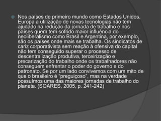 Nos países de primeiro mundo como Estados Unidos, Europa a utilização de novas tecnologias não tem ajudado na redução da jornada de trabalho e nos países quem tem sofrido maior influência do neoliberalismo como Brasil e Argentina, por exemplo, são os países onde mais se trabalha. Os sindicatos de cariz corporativista sem reação à ofensiva do capital não tem conseguido superar o processo de descentralização produtiva, terceirização e precarização do trabalho onde os trabalhadores não conseguem enfrentar o poder do governo e do patronato. Se por um lado convivemos com um mito de que o brasileiro é “preguiçoso”, mas na verdade possuímos uma das maiores jornadas de trabalho do planeta. (SOARES, 2005, p. 241-242)