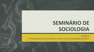 SEMINÁRIO DE
SOCIOLOGIA
EQUIPE 5
A importância de Anísio Teixeira e Paulo Freire na educação brasileira.
 
