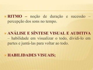  RITMO – noção de duração e sucessão – 
percepção dos sons no tempo. 
 ANÁLISE E SÍNTESE VISUAL E AUDITIVA 
– habilidade em visualizar o todo, dividi-lo em 
partes e juntá-las para voltar ao todo. 
 HABILIDADES VISUAIS; 
 