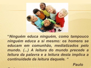 “Ninguém educa ninguém, como tampouco 
ninguém educa a si mesmo: os homens se 
educam em comunhão, mediatizados pelo 
mundo. (...) A leitura do mundo precede a 
leitura da palavra e a leitura desta implica a 
continuidade da leitura daquele. “ 
Paulo 
Freire 
 
