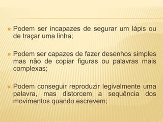  Podem ser incapazes de segurar um lápis ou 
de traçar uma linha; 
 Podem ser capazes de fazer desenhos simples 
mas não de copiar figuras ou palavras mais 
complexas; 
 Podem conseguir reproduzir legivelmente uma 
palavra, mas distorcem a sequência dos 
movimentos quando escrevem; 
 