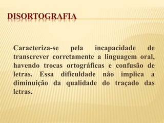 DISORTOGRAFIA 
Caracteriza-se pela incapacidade de 
transcrever corretamente a linguagem oral, 
havendo trocas ortográficas e confusão de 
letras. Essa dificuldade não implica a 
diminuição da qualidade do traçado das 
letras. 
 