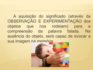 A aquisição do significado (através da 
OBSERVAÇÃO E EXPERIMENTAÇÃO dos 
objetos que nos rodeiam) para a 
compreensão da palavra falada. Na 
ausência do objeto, será capaz de evocar a 
sua imagem na memória. 
 