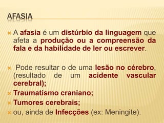 AFASIA 
 A afasia é um distúrbio da linguagem que 
afeta a produção ou a compreensão da 
fala e da habilidade de ler ou escrever. 
 Pode resultar o de uma lesão no cérebro, 
(resultado de um acidente vascular 
cerebral); 
 Traumatismo craniano; 
 Tumores cerebrais; 
 ou, ainda de Infecções (ex: Meningite). 
 