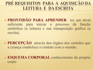 PRÉ REQUISITOS PARA A AQUISIÇÃO DA 
LEITURA E DA ESCRITA 
 PRONTIDÃO PARA APRENDER ter um nível 
suficiente para iniciar o processo da função 
simbólica (a leitura) e sua transposição gráfica (a 
escrita). 
 PERCEPÇÃO através dos órgãos dos sentidos que 
a criança estabelece o contato com o mundo; 
 ESQUEMA CORPORAL conhecimento do próprio 
corpo 
 