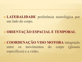  LATERALIDADE preferência neurológica por 
um lado do corpo. 
 ORIENTAÇÃO ESPACIAL E TEMPORAL 
 COORDENAÇÃO VISO MOTORA integração 
entre os movimentos do corpo (gloaais 
específicos) e a visão; 
 