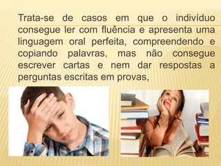 Trata-se de casos em que o indivíduo 
consegue ler com fluência e apresenta uma 
linguagem oral perfeita, compreendendo e 
copiando palavras, mas não consegue 
escrever cartas e nem dar respostas a 
perguntas escritas em provas, 
 