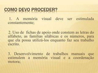 COMO DEVO PROCEDER? 
1. A memória visual deve ser estimulada 
constantemente; 
2. Uso de fichas de apoio onde constem as letras do 
alfabeto, as famílias silábicas e os números, para 
que ela possa utilizá-los enquanto faz seu trabalho 
escrito. 
3. Desenvolvimento de trabalhos manuais que 
estimulem a memória visual e a coordenação 
motora; 
 