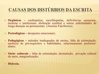 CAUSAS DOS DISTÚRBIOS DA ESCRITA 
 Orgânicas – cardiopatias, encefalopatias, deficiências sensoriais, 
motoras e intelectuais, disfunção cerebral e outras enfermidades de 
longa duração ou permanentes (Anemia Falciforme); 
 Pscicológicas – desajustes emocionais; 
 Pedagógicas – métodos inadequados de ensino, falta de estimulação, 
ausência de pré-requisitos e habilidades, relacionamento professor-aluno; 
 Sócio- culturais – falta de estimulação, desnutrição, privação cultural 
do meio, marginalização; 
 Dislexia; 
 