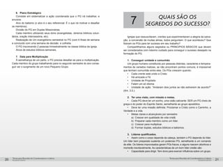 pequenos grupospequenos grupos
Temas para Reuniões de Coordenadores e LíderesTemas para Reuniões de Coordenadores e Líderes
20 21
6.	 Plano Estratégico
Consiste em sistematizar a ação coordenada que o PG irá trabalhar, e
envolve:
Alvo do batismo (o alvo é o seu referencial. É o que irá motivar e desafiar
os membros).
Divisão do PG em Duplas Missionárias.
Cada membro utilizando seus dons (evangelistas, obreiros bíblicos volun-
tários, oração intercessória, etc).
Realização de Um evangelismo semestral no PG (com 6 finais de semana
e concluído com uma semana de decisão e colheita.
O PG inscrevendo 2 pessoas trimestralmente na classe bíblica da igreja.
Alvos de estudos bíblicos semanais.
7.	 Data para Multiplicação
À semelhança de um parto, o PG precisa desafiar-se para a multiplicação.
Cada membro do grupo trabalhando para no segundo semestre do ano conse-
guir ver o surgimento de um novo Pequeno Grupo.
7 QUAIS SÃO OS
SEGREDOS DO SUCESSO?
Igrejas que ressuscitaram, crentes que experimentaram a alegria da salva-
ção, a conversão de muitas almas, todos perguntam: O que aconteceu? Que
fizeram os PGs para ter sucesso em seu trabalho?
Compartilhamos alguns segredos ou PRINCIPIOS BÁSICOS que devem
ser considerados com máximo cuidado para conseguir o sucesso desejado na
formação do PG.
1.	 Conseguir unidade e comunhão
Um grupo humano constituído por pessoas distintas, caracteres e tempera-
mentos de variados matizes, se não encontram pontos comuns, é impossível
que tenham comunhão entre eles. Os PGs crescem quando:
•	 Cada crente está unido a Cristo.
•	 Há amizade e Fé
•	 Unidade de Propósito
•	 Falam um só idioma
•	 Unidade de ação. “Andaram dois juntos se não estiverem de acordo?”
(Am. 3:3.).
2.	 Ter uma visão, com missão e metas.
•	 Cada PG deve ter um sonho, uma visão cativante: SER um PG cheio de
graça e do poder do Espirito Santo, semelhante ao grupo apostólico.
•	 Deve ter uma missão definida: Proclamar a Cristo como o Caminho, a
Verdade e a vida.
•	 Metas claras e alcançáveis por semestre:
	 a)	 Crescer em qualidade de vida cristã.
	 b)	 Preparar cada membro como um líder.
	 c)	 Crescer para multiplicar.
	 d)	 Formar duplas, estudos bíblicos e batismos.
3.	 Líderes qualificados.
•	 Assim como o corpo depende da cabeça, também o PG depende do líder.
Um líder bem preparado sustenta um poderoso PG, semelhante a um comando
de elite. Os líderes improvisados geram PGs fracos, e alguns nascem abortivos e
morrerão inevitavelmente. As características de um bom líder cristão são:
•	 Capacidade para dirigir. Tem dons para exercer influência sobre um grupo.
 