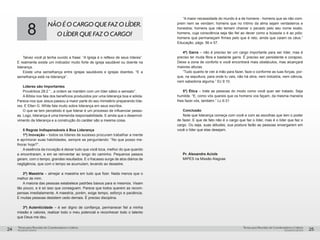 pequenos grupospequenos grupos
Temas para Reuniões de Coordenadores e LíderesTemas para Reuniões de Coordenadores e Líderes
24 25
8
NÃOÉOCARGOQUEFAZOLÍDER.
OLÍDERQUEFAZOCARGO!
Talvez você já tenha ouvido a frase: “A Igreja é o reflexo de seus líderes”.
E realmente existe um indicador muito forte de igreja saudável ou doente na
liderança.
Existe uma semelhança entre igrejas saudáveis e igrejas doentes. “E a
semelhança está na liderança”.
Líderes são Importantes
Provérbios 28:2 “...a ordem se mantém com um líder sábio e sensato”.
A Bíblia nos fala dos benefícios produzidos por uma liderança boa e sólida.
Parece-nos que Jesus passou a maior parte do seu ministério preparando líde-
res. E Ellen G. White fala muito sobre liderança em seus escritos.
O que se tem percebido é que liderar é um processo de influenciar pesso-
as. Logo, liderança é uma tremenda responsabilidade. E ainda que o desenvol-
vimento da liderança e a construção do caráter são a mesma coisa.
5 Regras Indispensáveis à Boa Liderança
1ª) Inovação – todos os líderes de sucesso procuram trabalhar a mente
e aprimorar suas habilidades, sempre se perguntando: “No que posso me-
lhorar hoje?”.
A essência da inovação é deixar tudo que você toca, melhor do que quando
a encontraram, e em se reinventar ao longo do caminho. Pequenos passos
geram, com o tempo, grandes resultados. E o fracasso surge de atos diários de
negligência, que com o tempo se acumulam, levando ao desastre.
2ª) Maestria – almejar a maestria em tudo que fizer. Nada menos que o
melhor de mim.
A maioria das pessoas estabelece padrões baixos para si mesmos. Visam
tão pouco, e é só isso que conseguem. Parece que todos querem as recom-
pensas imediatamente. A maestria, porém, exige tempo, esforço e paciência.
E muitas pessoas desistem cedo demais. É preciso disciplina.
3ª) Autenticidade – é ser digno de confiança, permanecer fiel a minha
missão e valores, realizar todo o meu potencial e reconhecer todo o talento
que Deus me deu.
“A maior necessidade do mundo é a de homens - homens que se não com-
prem nem se vendam; homens que no íntimo da alma sejam verdadeiros e
honestos; homens que não temam chamar o pecado pelo seu nome exato;
homens, cuja consciência seja tão fiel ao dever como a bússola o é ao pólo;
homens que permaneçam firmes pelo que é reto, ainda que caiam os céus.”
Educação, págs. 56 e 57.
4ª) Garra – não é preciso ter um cargo importante para ser líder, mas é
preciso ter muita fibra e bastante garra. É preciso ser persistente e corajoso.
Deixe a zona de conforto e você encontrará mais obstáculos, mas alcançará
maiores alturas.
“Tudo quanto te vier à mão para fazer, faze-o conforme as tuas forças, por-
que, na sepultura, para onde tu vais, não há obra, nem indústria, nem ciência,
nem sabedoria alguma.” Ec 9:10.
5ª) Ética – trate as pessoas do modo como você quer ser tratado. Seja
humilde. “E, como vós quereis que os homens vos façam, da mesma maneira
lhes fazei vós, também.” Lc 6:31
Conclusão
Note que liderança começa com você e com as escolhas que tem o poder
de fazer. E que de fato não é o cargo que faz o líder, mas é o líder que faz o
cargo. Ou seja, suas atitudes, sua postura farão as pessoas enxergarem em
você o líder que elas desejam.
Pr. Alexandre Aciole
MIPES na Missão Alagoas
 
