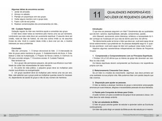 pequenos grupospequenos grupos
Temas para Reuniões de Coordenadores e LíderesTemas para Reuniões de Coordenadores e Líderes
30 31
Algumas idéias de encontros sociais:
1.	 Jantar de amizade;
2.	 Almoço no sábado;
3.	 Planeje um piquenique com seu grupo;
4.	 Visitar alguns membro com o grupo todo;
5.	 Fazer o pôr-do-sol juntos;
6.	 Realizar comemorações dos aniversariantes do mês...
VIII - Cuidado Pastoral
Visitação regular do líder aos membros ajuda a consolidar seu grupo.
O líder deve visitar todos os membros pelo menos uma vez por semestre.
Lembrando que esta visita deve ser puramente espiritual. O assunto deve ser
cristão, nada de falar de futebol, da vida dos outros irmão ou de assuntos
triviais da vida. Você é o pastor deste irmão e deve orar por ele, e mostrar
interesse por seus problemas.
Conclusão:
São oito princípios : 1. O tempo devocional do líder, 2. A intercessão do
líder do grupo pelos membros do grupo, 3. Estabelecimento de Alvos, 4. Esta-
belecer a data da multiplicação, 5. Preparo de Novos Líderes, 6. Estímulo no
PG para convidar amigos, 7. Encontros sociais, 8. Cuidado Pastoral.
Mas lembrem-se:
1.	 Se o grupo não permanece pequeno, ele perde sua eficácia e sua habi-
lidade de cuidar das necessidades de cada membro.
2.	 Do ponto de vista prático, o pequeno grupo deve se multiplicar para
manter sua eficácia na evangelização.
3.	 Um grupo saudável deve se multiplicar pelo menos uma vez por ano.
Mas, vale salientar que o grupo pode se multiplicar quantas vezes for necessá-
rio, dependendo da saúde do grupo e não do seu número de membros.
11
QUALIDADES INDISPENSÁVEIS
NO LÍDER DE PEQUENOS GRUPOS
Introdução:
O que leva as pessoas seguirem um líder? Geralmente são as qualidades
que ele tem: carisma, espiritualidade, atenção, compromisso, paixão...
John Maxwell, escrevendo sobre liderança, enfatizou a necessidade do lí-
der começar as mudanças em sua vida de dentro para fora. Ele afirma:
“Se interiormente puder se tornar o líder que deve ser, você será capaz de se
tornar exteriormente o que pretende ser. As pessoas desejarão segui-lo. E quan-
do isso acontecer, você será capaz de lidar com qualquer coisa neste mundo.”
Vejamos algumas características indispensáveis em líderes de Pequenos
Grupos:
1.	 Compreensão e Comprometimento com os Princípios Espirituais.
I Timóteo 3:6 e 5:22 afirma que os líderes da igreja não deveriam ser neó-
fitos na vida cristã.
Os líderes espirituais devem compreender as Escrituras e ter experiência
própria com ela.
2. Relacionamento Crescente Com Jesus.
Se um líder é o modelo de crescimento espiritual, isso deve primeiro ser
uma realidade na sua própria vida. Não podemos falar com paixão daquilo que
não vivemos.
3. Disposição para ajudar as pessoas.
O líder se dedica a alcançar membros do grupo e demonstrar preocupação
amorosa por suas tristezas, alegrias e necessidades pessoais de seus liderados.
4. Paixão pela Conquista de Almas para Cristo.
A razão número um para a existência da igreja é levar pessoas à Jesus. Um
líder deve ter este desejo ardente.
5. Ser um estudante da Bíblia.
O líder do grupo precisa gostar de estudar e aprender sobre as Escrituras
continuamente.
Um líder não pode dirigir um estudo da Bíblia se ele não estuda por si mesmo.
 