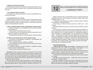 pequenos grupospequenos grupos
Temas para Reuniões de Coordenadores e LíderesTemas para Reuniões de Coordenadores e Líderes
32 33
6. Alguém que Possa Ser Ensinado.
Um líder pode não conhecer muito sobre os princípios de liderança, mas se
ele for humilde e desejoso de aprender, terá os ingredientes necessários para
o sucesso.
7. Ter o desejo de Servir aos Outros.
Jesus disse que a verdadeira liderança é colocar as necessidades dos ou-
tros em primeiro lugar.
8. Comprometimento com o Tempo.
Dedicar tempo para crescer como um líder de grupo. Estar disposto a dirigir
a reunião do pequeno grupo uma noite por semana; freqüentar a reunião de
líderes regularmente; preparar a reunião semanal; e tomar algum tempo para
atender as necessidades dos membros.
9. Quais os desejos egoístas do líder que prejudicam o pequeno grupo?
•	 Desejo de preencher uma necessidade emocional, tal como aceita-
ção, aprovação, etc.
•	 Sede de poder ou autoridade sobre os outros.
•	 Vontade de preencher um desequilíbrio pessoal de aprovação e admi-
ração (um complexo de “olhem para mim”).
•	 Necessidade de estar sempre no centro de qualquer coisa que aconteça.
10. Dedicar-se as funções de um Líder do Pequeno Grupo.
•	 Ser sensível às necessidades, sentimentos, e personalidades dos
membros e valorizar cada um.
•	 Servir de exemplo de amor, confiança, e aceitação.
•	 Ser um facilitador e guia para envolver todos os membros nas ativida-
des do pequeno grupo.
•	 Encorajar os membros a ouvirem, aceitarem, e respeitarem aqueles
que tem um ponto de vista diferente.
•	 Ajudar o grupo a alcançar suas metas e alvos.
Conclusão: Ser líder de pequenos grupo é um chamado divino de elevada
vocação. Pela Influencia poderosa do Espírito Santo podemos alcançar a ex-
celência na liderança de nossos pequenos grupos e conseguir muitos milagres
em nossas vidas e nas de nossos liderados. Estas características citadas a
cima só podem ser alcanças se permitimos a ação de Deus em nossas vidas.
A profetiza do Senhor escreve:
“Deus não terá em sua obra líderes que prestem um serviço dividido...Se-
guir a Jesus requer de início uma conversão sincera e uma representação
dessa conversão a cada dia.” Cristo triunfante – MM 2002. 25 de Abril, p. 121.
12
RELACIONAMENTOS PROFUNDOS
= LIDERANÇA FORTE
Mateus 22:39-40 dá-nos um profunda ideia de como os relacionamentos são
importantes para Deus. “Como quereis que os homens vos façam, assim fazei-o
vós também a eles.” Lc 6:31
“O ingrediente mais importante na fórmula do sucesso é saber se relacionar
com as pessoas” - Theodore Roosevelt.
“Você consegue o melhor dos outros quando dá o melhor de si” - Harry
Firestone
Ellen White fala algo sobre Jesus que mostra como ele considerava os relacio-
namentos:
“Sua vida foi como o fermento, atuando entre os elementos da sociedade. Ino-
cente e incontaminado, andava entre os descuidados, desatenciosos, rudes e pro-
fanos. Misturava-Se com os injustos publicanos, os irresponsáveis pródigos, os
iníquos samaritanos, os soldados pagãos, os rudes camponeses e as multidões
mistas. ... Tratava todo ser humano como tendo grande valor. Ensinava as pes-
soas a se considerarem como alguém que havia recebido preciosos talentos que,
corretamente empregados, os elevariam e enobreceriam, garantindo-lhes eternas
riquezas. Mediante Seu exemplo e caráter, ensinou que cada momento da vida
era precioso, como um tempo durante o qual semear a semente da eternidade.” -
Youth’s Instructor, 12 de dezembro de 1895.
Princípios Indispensáveis
1º) Não critique, não condene, não se queixe – “Não julgueis, para que não
sejais julgados. Pois, com o critério com que julgardes, sereis julgados; e, com a
medida com que tiverdes medido, vos medirão também.” – Mt. 7:1-2
Quando tratarmos com pessoas lembremos sempre que estamos lidando com
criaturas emotivas. “Qualquer idiota pode criticar, condenar e queixar-se. Mas é
preciso ter caráter e autocontrole para ser complacente e saber perdoar”.
“Um grande homem demonstra sua grandeza pelo modo como trata os peque-
nos”. Carlyle
“Não falarei mal de nenhum homem,... E falarei tudo de bom que souber de
cada pessoa”. - Benjamim Franklin
Em lugar de condenar os outros, procuremos compreendê-los. Procuremos
descobrir por que fazem o que fazem. Essa atitude é muito mais benéfica e intri-
gante do que criticar; e gera simpatia, tolerância e bondade.
 
