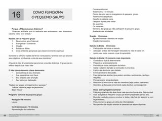 pequenos grupospequenos grupos
Temas para Reuniões de Coordenadores e LíderesTemas para Reuniões de Coordenadores e Líderes
44 45
16 COMO FUNCIONA
O PEQUENO GRUPO
Porque o PG precisa ser dinâmico?
“Qualquer atividade que for realizada sem entusiasmo, sem dinamismo,
cairá na rotina e no enfado.”
Razões para o Pequeno grupo
1.	 Desenvolver amor fraternal;
2.	 Evangelizar / Conservar;
3.	Oração;
4.	 Estudo da Bíblia;
5.	 Criar ambiente apropriado para desenvolvimento espiritual.
Somente se o PG for repleto de fervor e entusiasmo, faremos com que alcance
seus objetivos e influencie a vida de seus membros.”
A figura do líder é fundamental para tornar a reunião dinâmica. O grupo será o
reflexo daquilo que é seu líder
O líder como elemento chave demonstra:
Ÿ	 Consciência do seu chamado.
Ÿ	 Sua experiência com Deus.
Ÿ	 Seu preparo para a função.
Ÿ	 Seu esforço e dedicação.
“Nada é por acaso, principalmente o sucesso.”
“Não há vitórias a preço de pechincha.”
Eisen Hower
Programa semanal do pequeno grupo:
Recepção-15 minutos
Louvor
Confraternização - 10 minutos	
Apresentação dos visitantes	
Conversa informal
Testemunho - 10 minutos
Planos de ação para o evangelismo do pequeno grupo.
Testemunhos espirituais.
Desafio da cadeira vazia.
Designar duplas para visitar:
Os ausentes.
Os visitantes.
Membros da igreja que não participem do pequeno grupo.
Avaliação das atividades.	
Oração - 10 minutos
Agradecimentos e Pedidos de oração	
Oração intercessória.
Estudo da Bíblia - 35 minutos
•	 Participação de todos no estudo.
•	 Aplicação prática da mensagem estudada na vida de cada um.
•	 Apelo para todos viverem o que foi aprendido.
Estudo da bíblia : O momento mais importante
•	 O estudo da lição é determinante.
•	 Prepare-se antecipadamente.
•	 Permita que todos participem da leitura.
•	 Saiba o objetivo da lição (a conclusão é uma dica).
•	 Explore as aberturas para debate.
•	 Envolva todos na discussão.
•	 Faça perguntas abertas (que pedem opiniões, sentimentos, razões e
reações).
•	 Permaneça no tema abordado.
•	 Relacione o tema com a vida dos membros (seja prático, relevante).
•	 Coordene a discussão encerrando cada abertura e prosseguindo.
Dicas sobre programa semanal
•	 Este programa todo não deve durar mais que uma hora e vinte. Seja pontual.
•	 Usar as lições do Pequeno Grupo que foram preparadas para o ano.
•	 Durante o estudo procure envolver a todos, não fuja do assunto e nem
faça sermões.
•	 Procure criar no grupo um clima de informalidade.
•	 Nos pedidos de oração orientar às pessoas que sejam objetivas.
 