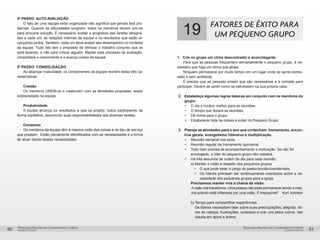 pequenos grupospequenos grupos
Temas para Reuniões de Coordenadores e LíderesTemas para Reuniões de Coordenadores e Líderes
50 51
4º PASSO: AUTO-AVALIAÇÃO
O fato de uma equipe estar organizada não significa que jamais terá pro-
blemas. Quando as dificuldades surgirem, todos os membros devem unir-se
para procurar solução. É necessário avaliar o progresso das tarefas designa-
das a cada um, as relações internas da equipe e os resultados que estão al-
cançando juntos. Também, cada um deve avaliar seu desempenho no contexto
da equipe. Tudo isto tem o propósito de otimizar o trabalho conjunto que se
está fazendo, e não para criticar alguém. Manter este processo de avaliação,
consolidará o crescimento e o avanço coeso da equipe.
5º PASSO: CONSOLIDAÇÃO
Ao alcançar maturidade, os componentes da equipe reúnem estas três ca-
racterísticas:
	Coesão
Os membros UNEM-se e colaboram com as atividades propostas; existe
solidariedade na equipe.
	 Produtividade
A equipe alcança os resultados a que se propôs; todos participando de
forma eqüitativa, assumindo suas responsabilidades das diversas tarefas.
Consenso
Os membros da equipe têm a mesma visão das coisas e do tipo de serviço
que prestam. Estão plenamente identificados com as necessidades e a forma
de atuar diante destas necessidades.
19 FATORES DE ÊXITO PARA
UM PEQUENO GRUPO
1.	 Crie no grupo um clima descontraído e aconchegante.	
Para que as pessoas freqüentem semanalmente o pequeno grupo, é ne-
cessário que haja um clima que atraia.
Ninguém permanece por muito tempo em um lugar onde se sente estres-
sado e sem ambiente.
É preciso que as pessoas sintam que são necessárias e à vontade para
participar. Devem se sentir como se estivessem na sua própria casa.
2.	 Estabeleça algumas regras básicas em conjunto com os membros do
grupo:
•	 O dia e horário melhor para as reuniões.
•	 O tempo que durará as reuniões.
•	 Dê nome para o grupo.
•	 Estabelecer lista de coisas a evitar no Pequeno Grupo
3.	 Planeje as atividades para o ano que contenham treinamento, encon-
tros gerais, evangelismo intensivo e multiplicação.
•	 Reunião semanal nos lares.
•	 Reunião regular de treinamento quinzenal.
•	 Todo líder precisa de acompanhamento e motivação. Se não for 	
encorajado, o líder do pequeno grupo não resistirá.
•	 Há três assuntos de ordem do dia para cada reunião:
		 a) Manter a visão a respeito dos pequenos grupos
•	 O que pode estar a cargo do pastor/ancião/coordenador.
•	 Os líderes precisam ser continuamente orientados sobre a ne-
cessidade dos pequenos grupos para a igreja.
		Precisamos manter viva a chama da visão:
Avisão nos transforma. Uma pessoa não pode permanecer sendo a mes-
ma quando está inflamada por uma visão. É impossível!” Kurt Johnson
		b) Tempo para compartilhar experiências:
Os líderes necessitam falar sobre suas preocupações, alegrias, do-
res de cabeça, frustrações, sucessos e orar uns pelos outros. Isto
resulta em apoio e ânimo.
 